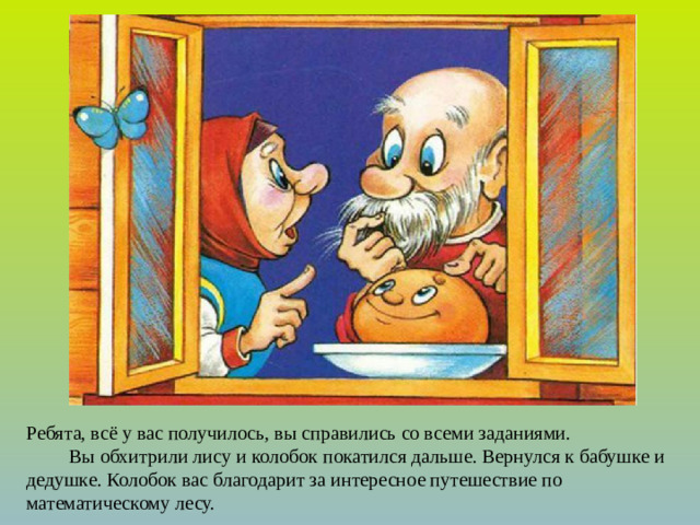 Ребята, всё у вас получилось, вы справились со всеми заданиями.  Вы обхитрили лису и колобок покатился дальше. Вернулся к бабушке и дедушке.  Колобок вас благодарит за интересное путешествие по математическому лесу.