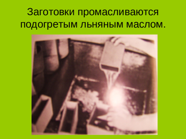 Заготовки промасливаются подогретым льняным маслом.