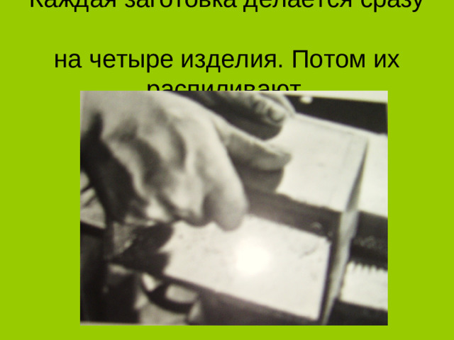 Каждая заготовка делается сразу  на четыре изделия. Потом их распиливают.