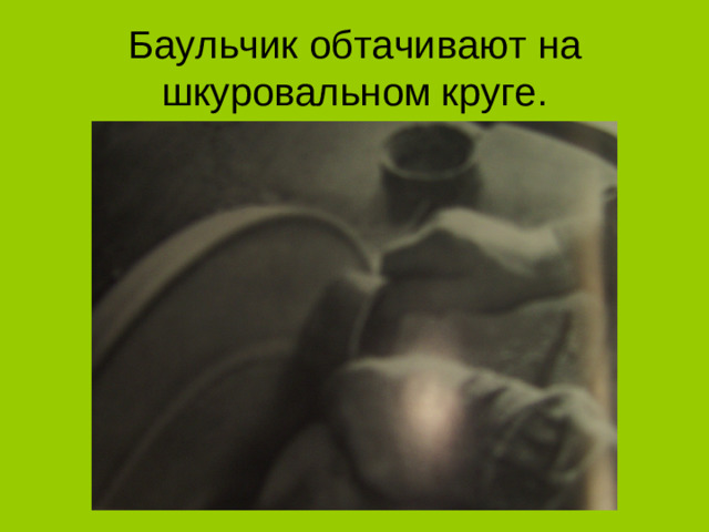 Баульчик обтачивают на шкуровальном круге.