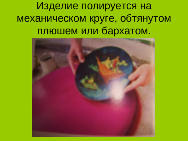 Изделие полируется на механическом круге, обтянутом плюшем или бархатом.