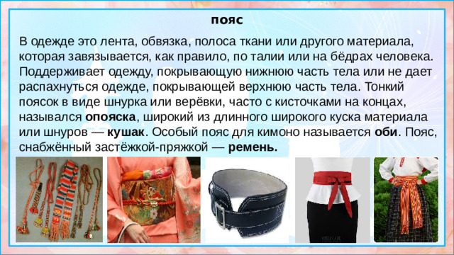 пояс В одежде это лента, обвязка, полоса ткани или другого материала, которая завязывается, как правило, по талии или на бёдрах человека. Поддерживает одежду, покрывающую нижнюю часть тела или не дает распахнуться одежде, покрывающей верхнюю часть тела. Тонкий поясок в виде шнурка или верёвки, часто с кисточками на концах, назывался  опояска , широкий из длинного широкого куска материала или шнуров — кушак . Особый пояс для кимоно называется  оби . Пояс, снабжённый застёжкой-пряжкой —  ремень.  