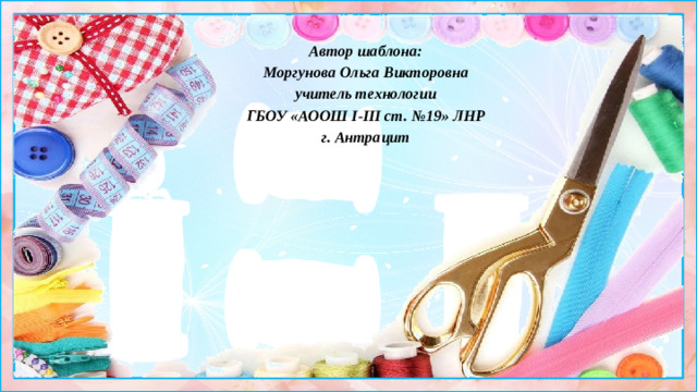 Автор шаблона: Моргунова Ольга Викторовна учитель технологии ГБОУ «АООШ І-ІІІ ст. №19» ЛНР г. Антрацит