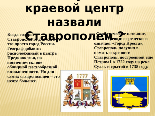 Почему наш краевой центр назвали Ставрополем ? … Своё греческое название, что в переводе с греческого означает «Город Креста», Ставрополь получил в память о крепости Ставрополь, построенной ещё Петром I в 1722 году на реке Сулак и срытой в 1738 году.  Когда говорят – Ставрополь, то для кого-то это просто город России. Географ добавит: расположенный в центре Предкавказья, на восточном склоне обширной платообразной возвышенности. Но для самих ставропольцев – это нечто большее.