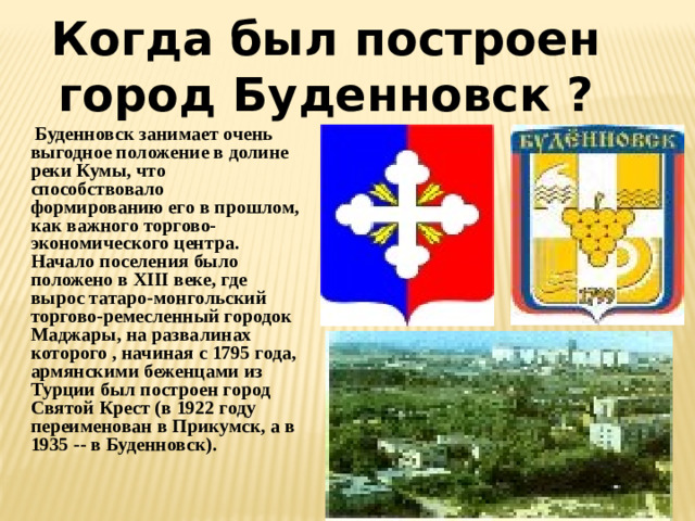 Когда был построен город Буденновск ?  Буденновск занимает очень выгодное положение в долине реки Кумы, что способствовало формированию его в прошлом, как важного торгово-экономического центра. Начало поселения было положено в XIII веке, где вырос татаро-монгольский торгово-ремесленный городок Маджары, на развалинах которого , начиная с 1795 года, армянскими беженцами из Турции был построен город Святой Крест (в 1922 году переименован в Прикумск, а в 1935 -- в Буденновск).