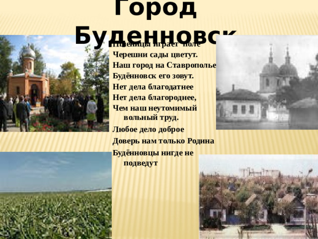 Город Буденновск Пшеницы играет поле Черешни сады цветут. Наш город на Ставрополье Будённовск его зовут. Нет дела благодатнее Нет дела благороднее, Чем наш неутомимый вольный труд. Любое дело доброе Доверь нам только Родина Будённовцы нигде не подведут
