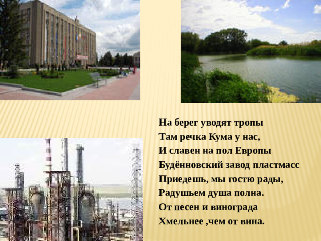 На берег уводят тропы Там речка Кума у нас, И славен на пол Европы Будённовский завод пластмасс Приедешь, мы гостю рады, Радушьем душа полна. От песен и винограда Хмельнее ,чем от вина.