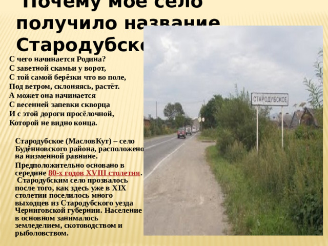 Почему мое село получило название Стародубское?  С чего начинается Родина?  С заветной скамьи у ворот,  С той самой берёзки что во поле,  Под ветром, склоняясь, растёт.  А может она начинается  С весенней запевки скворца  И с этой дороги просёлочной,  Которой не видно конца.   Стародубское (МасловКут) – село Будённовского района, расположено на низменной равнине.  Предположительно основано в середине  80-х годов XVIII столетия .  Стародубским село прозвалось после того, как здесь уже в XIX столетии поселилось много выходцев из Стародубского уезда Черниговской губернии. Население в основном занималось земледелием, скотоводством и рыболовством.