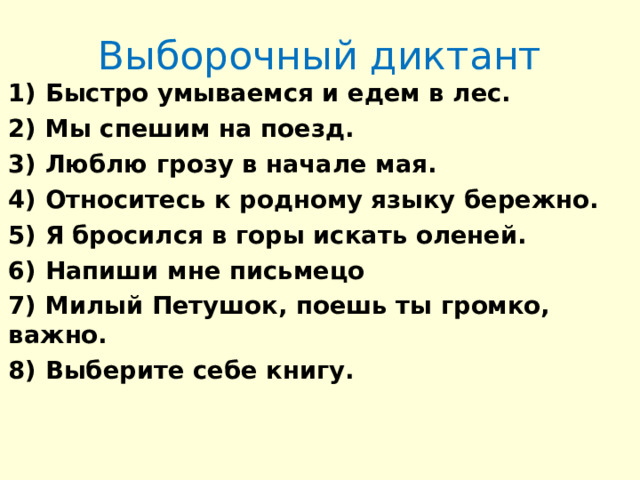 Выборочный диктант 1) Быстро умываемся и едем в лес. 2) Мы спешим на поезд. 3) Люблю грозу в начале мая. 4) Относитесь к родному языку бережно. 5) Я бросился в горы искать оленей. 6) Напиши мне письмецо 7) Милый Петушок, поешь ты громко, важно. 8) Выберите себе книгу.