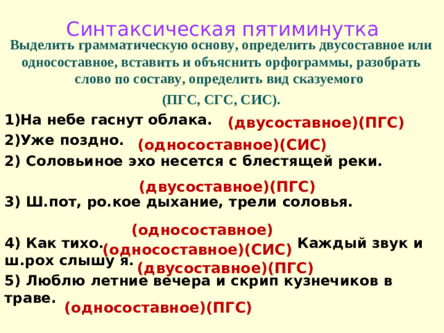 Синтаксическая пятиминутка Выделить грамматическую основу, определить двусоставное или односоставное, вставить и объяснить орфограммы, разобрать слово по составу, определить вид сказуемого (ПГС, СГС, СИС). На небе гаснут облака. Уже поздно. 2) Соловьиное эхо несется с блестящей реки.  3) Ш.пот, ро.кое дыхание, трели соловья.  4) Как тихо. Каждый звук и ш.рох слышу я. 5) Люблю летние вечера и скрип кузнечиков в траве. (двусоставное)(ПГС) (односоставное)(СИС) (двусоставное)(ПГС) (односоставное) (односоставное)(СИС) (двусоставное)(ПГС) (односоставное)(ПГС)