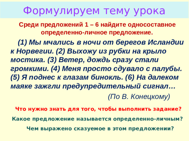 Формулируем тему урока Проблемный вопрос  Среди предложений 1 – 6 найдите односоставное определенно-личное предложение.  (1) Мы мчались в ночи от берегов Исландии к Норвегии. (2) Выхожу из рубки на крыло мостика. (3) Ветер, дождь сразу стали громкими. (4) Меня просто сдувало с палубы. (5) Я поднес к глазам бинокль. (6) На далеком маяке зажгли предупредительный сигнал…  (По В. Конецкому)  Что нужно знать для того, чтобы выполнить задание?  Какое предложение называется определенно-личным?  Чем выражено сказуемое в этом предложении?