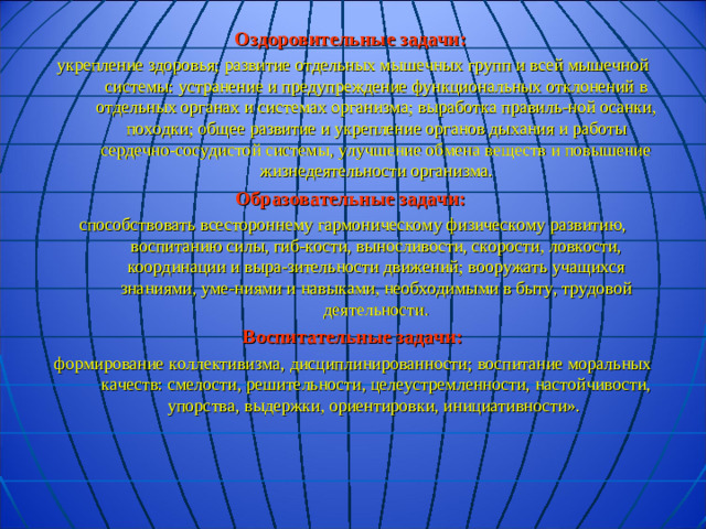 Оздоровительные задачи: укрепление здоровья; развитие отдельных мышечных групп и всей мышечной системы: устранение и предупреждение функциональных отклонений в отдельных органах и системах организма; выработка правиль-ной осанки, походки; общее развитие и укрепление органов дыхания и работы сердечно-сосудистой системы, улучшение обмена веществ и повышение жизнедеятельности организма. Образовательные задачи: способствовать всестороннему гармоническому физическому развитию, воспитанию силы, гиб-кости, выносливости, скорости, ловкости, координации и выра-зительности движений; вооружать учащихся знаниями, уме-ниями и навыками, необходимыми в быту, трудовой  деятельности.  Воспитательные задачи: формирование коллективизма, дисциплинированности; воспитание моральных качеств: смелости, решительности, целеустремленности, настойчивости, упорства, выдержки, ориентировки, инициативности».