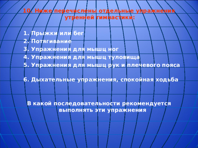 10.  Ниже перечислены отдельные упражнения утренней гимнастики:   1. Прыжки или бег  2. Потягивание  3. Упражнения для мышц ног  4. Упражнения для мышц туловища  5. Упражнения для мышц рук и плечевого пояса  6. Дыхательные упражнения, спокойная ходьба   В какой последовательности рекомендуется выполнять эти упражнения