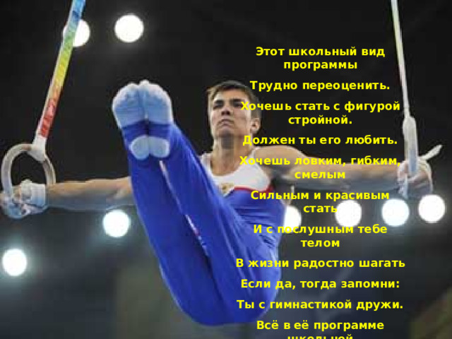 Этот школьный вид программы Трудно переоценить. Хочешь стать с фигурой стройной. Должен ты его любить. Хочешь ловким, гибким, смелым Сильным и красивым стать И с послушным тебе телом В жизни радостно шагать Если да, тогда запомни: Ты с гимнастикой дружи. Всё в её программе школьной На отлично изучи!!!