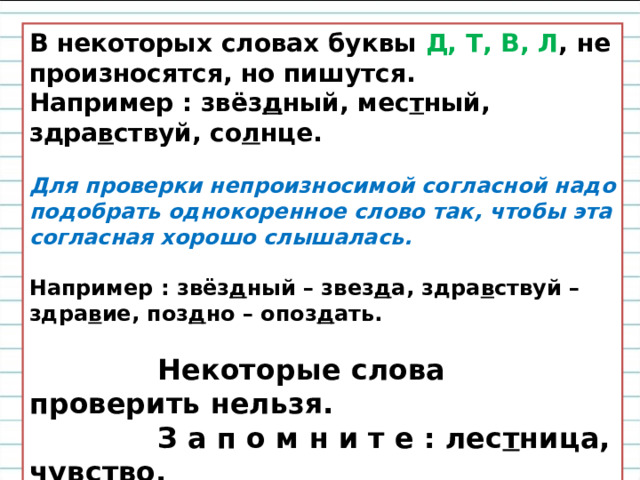 В некоторых словах буквы  Д, Т, В, Л , не произносятся, но пишутся.  Например : звёз д ный, мес т ный, здра в ствуй, со л нце.   Для проверки непроизносимой согласной надо подобрать однокоренное слово так, чтобы эта согласная хорошо слышалась.   Например : звёз д ный – звез д а, здра в ствуй – здра в ие, поз д но – опоз д ать.   Некоторые слова проверить нельзя.  З а п о м н и т е : лес т ница, чу в ство.