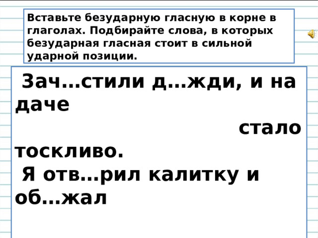 Вставьте безударную гласную в корне в глаголах. Подбирайте слова, в которых безударная гласная стоит в сильной ударной позиции.  3ач…стили д…жди, и на даче   стало тоскливо.  Я отв…рил калитку и об…жал   вокруг дома.  Девочка поб…жала к р…ке   пол…скать б…лье.