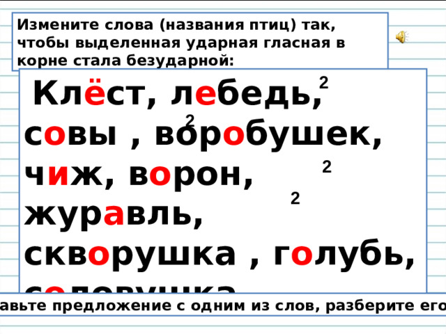 Измените слова (названия птиц) так, чтобы выделенная ударная гласная в корне стала безударной:   Кл ё ст, л е бедь, с о вы , вор о бушек, ч и ж, в о рон, жур а вль, скв о рушка , г о лубь, с о ловушка. 2 2 2 2 Составьте предложение с одним из слов, разберите его.