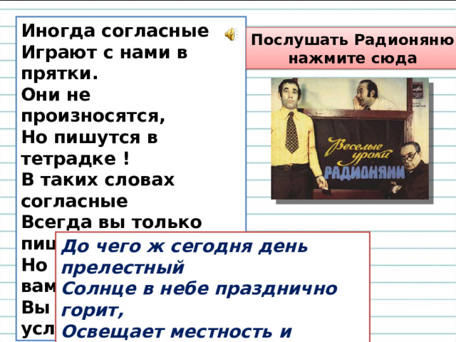 Иногда согласные  Играют с нами в прятки.  Они не произносятся,  Но пишутся в тетрадке !  В таких словах согласные  Всегда вы только пишите,  Но чтобы стало ясно вам,   Вы их сейчас услышите . Послушать Радионяню  нажмите сюда До чего ж сегодня день прелестный  Солнце в небе празднично горит,  Освещает местность и окрестность  И теплом своим сердца бодрит.