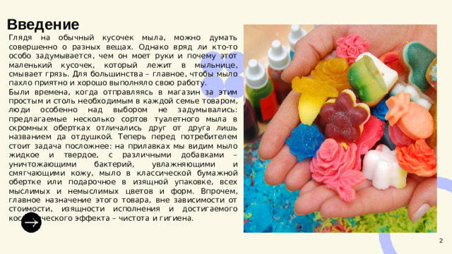 Введение  Глядя на обычный кусочек мыла, можно думать совершенно о разных вещах. Однако вряд ли кто-то особо задумывается, чем он моет руки и почему этот маленький кусочек, который лежит в мыльнице, смывает грязь. Для большинства – главное, чтобы мыло пахло приятно и хорошо выполняло свою работу. Были времена, когда отправляясь в магазин за этим простым и столь необходимым в каждой семье товаром, люди особенно над выбором не задумывались: предлагаемые несколько сортов туалетного мыла в скромных обертках отличались друг от друга лишь названием да отдушкой. Теперь перед потребителем стоит задача посложнее: на прилавках мы видим мыло жидкое и твердое, с различными добавками – уничтожающими бактерий, увлажняющими и смягчающими кожу, мыло в классической бумажной обертке или подарочное в изящной упаковке, всех мыслимых и немыслимых цветов и форм. Впрочем, главное назначение этого товара, вне зависимости от стоимости, изящности исполнения и достигаемого косметического эффекта – чистота и гигиена. 2