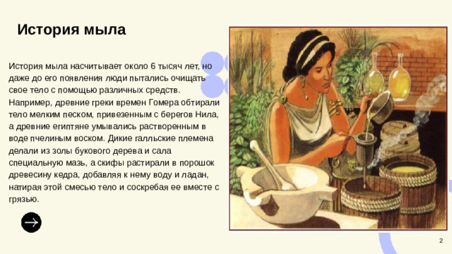 История мыла  История мыла насчитывает около 6 тысяч лет, но даже до его появления люди пытались очищать свое тело с помощью различных средств. Например, древние греки времен Гомера обтирали тело мелким песком, привезенным с берегов Нила, а древние египтяне умывались растворенным в воде пчелиным воском. Дикие галльские племена делали из золы букового дерева и сала специальную мазь, а скифы растирали в порошок древесину кедра, добавляя к нему воду и ладан, натирая этой смесью тело и соскребая ее вместе с грязью. 2