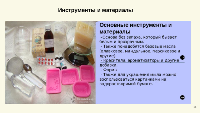 Инструменты и материалы Основные инструменты и материалы  - Основа без запаха, который бывает белым и прозрачным.  - Также понадобятся базовые масла (оливковое, миндальное, персиковое и другие).  - Красители, ароматизаторы и другие добавки.   - Формы  - Также для украшения мыла можно воспользоваться картинками на водорастворимой бумаге. 3