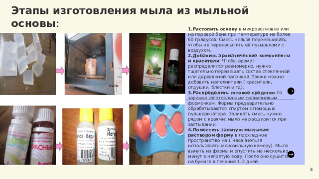 Этапы изготовления мыла из мыльной основы :  Растопить основу  в микроволновке или на паровой бане при температуре не более 60 градусов. Смесь нельзя перемешивать, чтобы не перенасытить её пузырьками с воздухом. Добавить ароматические компоненты и красители . Чтобы аромат распределился равномерно, нужно тщательно перемешать состав стеклянной или деревянной палочкой. Также можно добавить наполнители ( красители, отдушки, блестки и тд). Распределить готовое средство  по заранее заготовленным силиконовым формочкам. Формы предварительно обрабатываются спиртом с помощью пульверизатора. Заливать смесь нужно рядом с краями: мыло не расширится при застывании. Поместить залитую мыльным раствором форму  в прохладное пространство на 1 часа (нельзя использовать морозильную камеру). Мыло вынуть из формы и опустить на несколько минут в нагретую воду. После оно сушится на бумаге в течение 1–2 дней 3