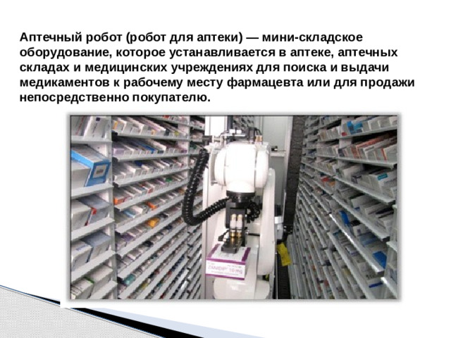 Аптечный робот (робот для аптеки) — мини-складское оборудование, которое устанавливается в аптеке, аптечных складах и медицинских учреждениях для поиска и выдачи медикаментов к рабочему месту фармацевта или для продажи непосредственно покупателю.