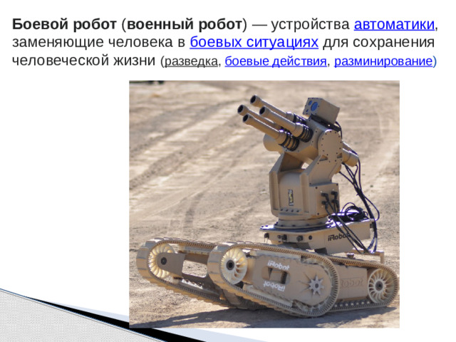 Боевой робот  ( военный робот ) — устройства  автоматики , заменяющие человека в  боевых ситуациях  для сохранения человеческой жизни ( разведка ,  боевые действия ,  разминирование )