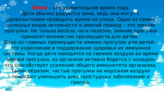 Зима – это удивительное время года. Дети обычно радуются зиме, ведь они могут с удовольствием проводить время на улице. Один из самых полезных видов активности в зимний период – это зимние прогулки. Не только весело, но и полезно, зимние прогулки приносят множество преимуществ для детей. Одно из главных преимуществ зимних прогулок для детей – это укрепление и поддержание здоровья их иммунной системы. Когда дети находятся на свежем воздухе во время зимней прогулки, их организм активно борется с холодом, что способствует усилению общего иммунитета организма. Таким образом, частые прогулки на морозном воздухе помогают уменьшить риск простудных заболеваний и гриппа.