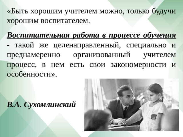 «Быть хорошим учителем можно, только будучи хорошим воспитателем.  Воспитательная работа в процессе обучения - такой же целенаправленный, специально и преднамеренно организованный учителем процесс, в нем есть свои закономерности и особенности».   В.А. Сухомлинский