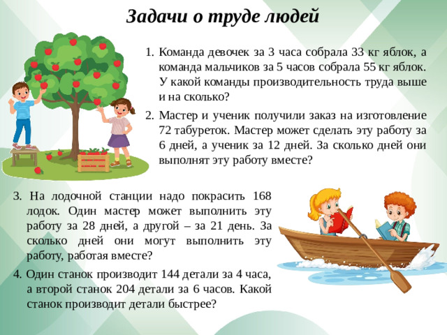 Задачи о труде людей Команда девочек за 3 часа собрала 33 кг яблок, а команда мальчиков за 5 часов собрала 55 кг яблок. У какой команды производительность труда выше и на сколько? Мастер и ученик получили заказ на изготовление 72 табуреток. Мастер может сделать эту работу за 6 дней, а ученик за 12 дней. За сколько дней они выполнят эту работу вместе? 3. На лодочной станции надо покрасить 168 лодок. Один мастер может выполнить эту работу за 28 дней, а другой – за 21 день. За сколько дней они могут выполнить эту работу, работая вместе? 4. Один станок производит 144 детали за 4 часа, а второй станок 204 детали за 6 часов. Какой станок производит детали быстрее?