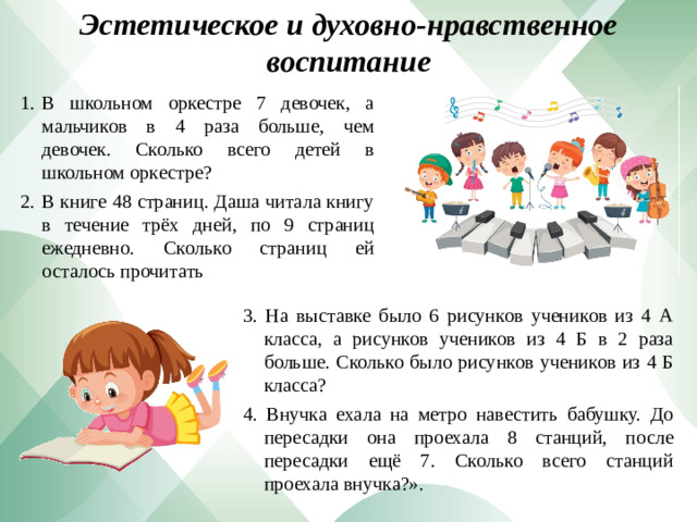 Эстетическое и духовно-нравственное воспитание В школьном оркестре 7 девочек, а мальчиков в 4 раза больше, чем девочек. Сколько всего детей в школьном оркестре? В книге 48 страниц. Даша читала книгу в течение трёх дней, по 9 страниц ежедневно. Сколько страниц ей осталось прочитать 3. На выставке было 6 рисунков учеников из 4 А класса, а рисунков учеников из 4 Б в 2 раза больше. Сколько было рисунков учеников из 4 Б класса? 4. Внучка ехала на метро навестить бабушку. До пересадки она проехала 8 станций, после пересадки ещё 7. Сколько всего станций проехала внучка?».