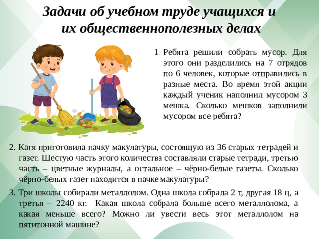 Задачи об учебном труде учащихся и  их общественно­полезных делах Ребята решили собрать мусор. Для этого они разделились на 7 отрядов по 6 человек, которые отправились в разные места. Во время этой акции каждый ученик наполнил мусором 3 мешка. Сколько мешков заполнили мусором все ребята? 2. Катя приготовила пачку макулатуры, состоящую из 36 старых тетрадей и газет. Шестую часть этого количества составляли старые тетради, третью часть – цветные журналы, а остальное – чёрно-белые газеты. Сколько чёрно-белых газет находится в пачке макулатуры? 3. Три школы собирали металлолом. Одна школа собрала 2 т, другая ­18 ц, а третья – 2240 кг. Какая школа собрала больше всего металлолома, а какая меньше всего? Можно ли увести весь этот металлолом на пятитонной машине?