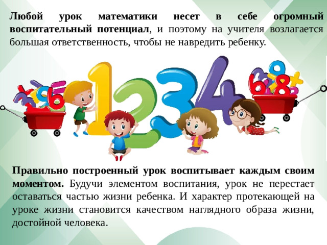 Любой урок математики несет в себе огромный воспитательный потенциал , и поэтому на учителя возлагается большая ответственность, чтобы не навредить ребенку. Правильно построенный урок воспитывает каждым своим моментом. Будучи элементом воспитания, урок не перестает оставаться частью жизни ребенка. И характер протекающей на уроке жизни становится качеством наглядного образа жизни, достойной человека.