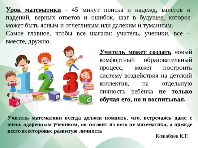 Урок математики  - 45 минут поиска и надежд, взлетов и падений, верных ответов и ошибок, шаг в будущее, которое может быть ясным и отчетливым или далеким и туманным. Самое главное, чтобы все шагали: учитель, ученики, все – вместе, дружно. Учитель может создать  новый комфортный образовательный процесс, может построить систему воздействия на детский коллектив, на отдельную личность ребёнка не только обучая его, но и воспитывая. Учитель математики всегда должен помнить, что, встречаясь даже с очень одаренным учеником, он готовит из него не математика,  а прежде всего всесторонне развитую личность Кожабаев К.Г.