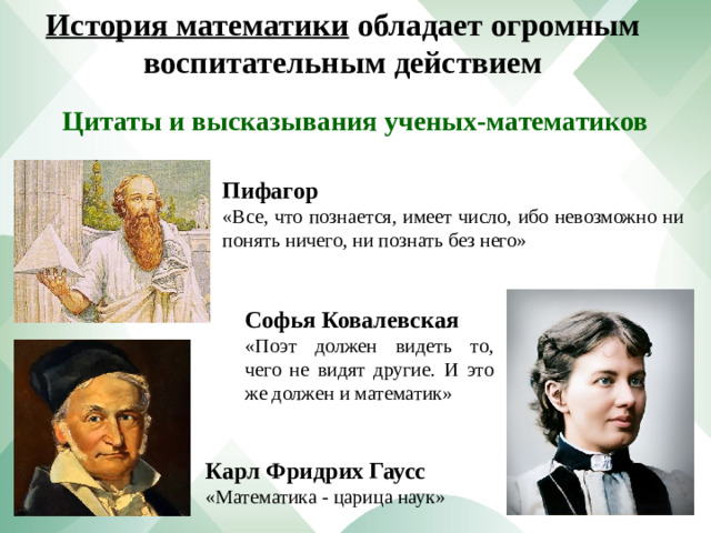 История математики обладает огромным воспитательным действием Цитаты и высказывания ученых-математиков Пифагор «Все, что познается, имеет число, ибо невозможно ни понять ничего, ни познать без него» Софья Ковалевская «Поэт должен видеть то, чего не видят другие. И это же должен и математик» Карл Фридрих Гаусс «Математика - царица наук»