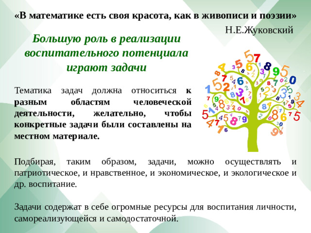 «В математике есть своя красота, как в живописи и поэзии» Н.Е.Жуковский Большую роль в реализации воспитательного потенциала играют задачи Тематика задач должна относиться к разным областям человеческой деятельности, желательно, чтобы конкретные задачи были составлены на местном материале. Подбирая, таким образом, задачи, можно осуществлять и патриотическое, и нравственное, и экономическое, и экологическое и др. воспитание. Задачи содержат в себе огромные ресурсы для воспитания личности, самореализующейся и самодостаточной.