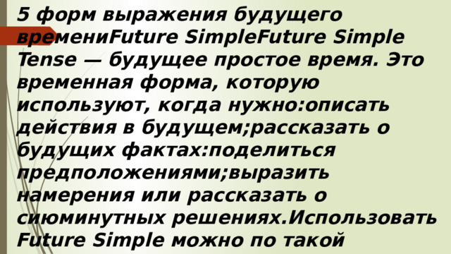 5 форм выражения будущего времениFuture SimpleFuture Simple Tense — будущее простое время. Это временная форма, которую используют, когда нужно:описать действия в будущем;рассказать о будущих фактах:поделиться предположениями;выразить намерения или рассказать о сиюминутных решениях.Использовать Future Simple можно по такой схеме:Подлежащее + will + глагол