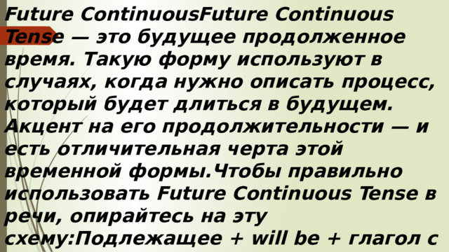 Future ContinuousFuture Continuous Tense — это будущее продолженное время. Такую форму используют в случаях, когда нужно описать процесс, который будет длиться в будущем. Акцент на его продолжительности — и есть отличительная черта этой временной формы.Чтобы правильно использовать Future Continuous Tense в речи, опирайтесь на эту схему:Подлежащее + will be + глагол с окончанием -ing