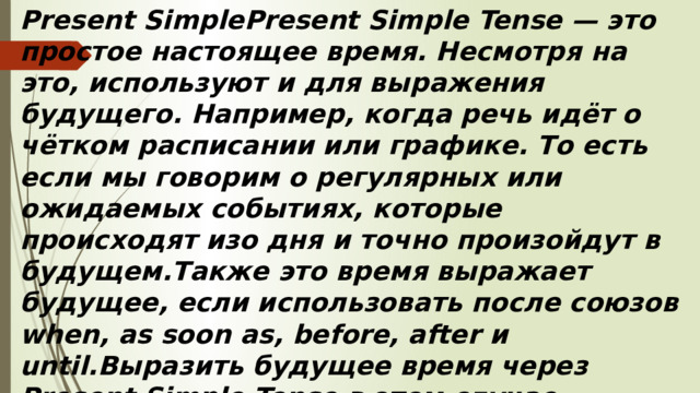 Present SimplePresent Simple Tense — это простое настоящее время. Несмотря на это, используют и для выражения будущего. Например, когда речь идёт о чётком расписании или графике. То есть если мы говорим о регулярных или ожидаемых событиях, которые происходят изо дня и точно произойдут в будущем.Также это время выражает будущее, если использовать после союзов when, as soon as, before, after и until.Выразить будущее время через Present Simple Tense в этом случае поможет характерная для этой временной формы схема:Подлежащее + глагол.