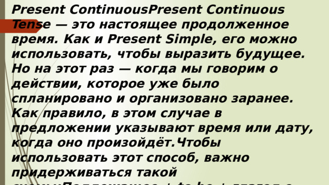 Present ContinuousPresent Continuous Tense — это настоящее продолженное время. Как и Present Simple, его можно использовать, чтобы выразить будущее. Но на этот раз — когда мы говорим о действии, которое уже было спланировано и организовано заранее. Как правило, в этом случае в предложении указывают время или дату, когда оно произойдёт.Чтобы использовать этот способ, важно придерживаться такой схемы:Подлежащее + to be + глагол с окончанием –ing.
