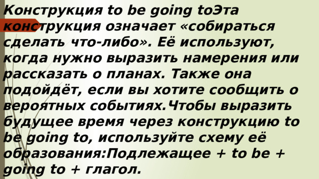 Конструкция to be going toЭта конструкция означает «собираться сделать что-либо». Её используют, когда нужно выразить намерения или рассказать о планах. Также она подойдёт, если вы хотите сообщить о вероятных событиях.Чтобы выразить будущее время через конструкцию to be going to, используйте схему её образования:Подлежащее + to be + going to + глагол.
