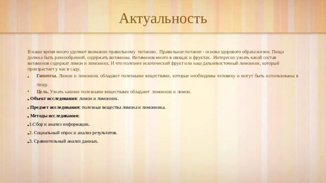 Актуальность В наше время много уделяют внимание правильному питанию. Правильное питание - основа здорового образа жизни. Пища должна быть разнообразной, содержать витамины. Витаминов много в овощах и фруктах. Интересно узнать какой состав витаминов содержат лимон и лимонник. И что полезнее экзотический фрукт или наш дальневосточный лимонник, который произрастает у нас в саду. Гипотеза. Лимон и лимонник обладают полезными веществами, которые необходимы человеку и могут быть использованы в пищу. Цель. Узнать какими полезными веществами обладают лимонник и лимон.  Объект исследования : лимон и лимонник.  Предмет исследования : полезные вещества лимона и лимонника.  Методы исследования: 1.Сбор и анализ информации . 2. Социальный опрос и анализ результатов. 3. Сравнительный анализ данных.