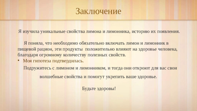 Заключение  Я изучила уникальные свойства лимона и лимонника, историю их появления.  Я поняла, что необходимо обязательно включать лимон и лимонник в пищевой рацион, эти продукты положительно влияют на здоровье человека, благодаря огромному количеству полезных свойств. Моя гипотеза подтвердилась.  Подружитесь с лимоном и лимонником, и тогда они откроют для вас свои волшебные свойства и помогут укрепить ваше здоровье. Будьте здоровы!