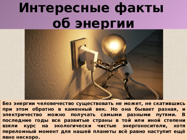 Интересные факты  об энергии Без энергии человечество существовать не может, не скатившись при этом обратно в каменный век. Но она бывает разная, и электричество можно получать самыми разными путями. В последние годы все развитые страны в той или иной степени взяли курс на экологически чистые энергоносители, хотя переломный момент для нашей планеты всё равно наступит ещё явно нескоро.