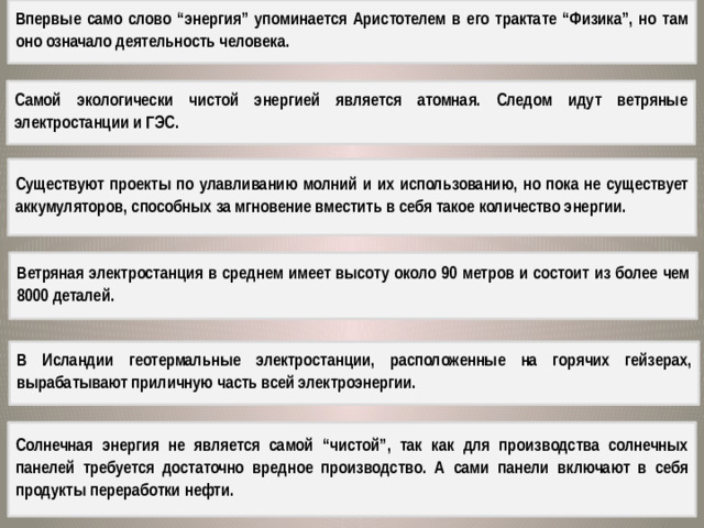 Впервые само слово “энергия” упоминается Аристотелем в его трактате “Физика”, но там оно означало деятельность человека. Самой экологически чистой энергией является атомная. Следом идут ветряные электростанции и ГЭС. Существуют проекты по улавливанию молний и их использованию, но пока не существует аккумуляторов, способных за мгновение вместить в себя такое количество энергии. Ветряная электростанция в среднем имеет высоту около 90 метров и состоит из более чем 8000 деталей. В Исландии геотермальные электростанции, расположенные на горячих гейзерах, вырабатывают приличную часть всей электроэнергии. Солнечная энергия не является самой “чистой”, так как для производства солнечных панелей требуется достаточно вредное производство. А сами панели включают в себя продукты переработки нефти.