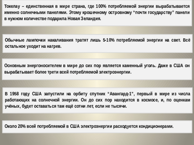 Токелау – единственная в мире страна, где 100% потребляемой энергии вырабатывается именно солнечными панелями. Этому крошечному островному “почти государству” панели в нужном количестве подарила Новая Зеландия. Обычные лампочки накаливания тратят лишь 5-10% потребляемой энергии на свет. Всё остальное уходит на нагрев. Основным энергоносителем в мире до сих пор является каменный уголь. Даже в США он вырабатывает более трети всей потребляемой электроэнергии. В 1958 году США запустили на орбиту спутник “Авангард-1”, первый в мире из числа работающих на солнечной энергии. Он до сих пор находится в космосе, и, по оценкам учёных, будет оставаться там ещё сотни лет, если не тысячи. Около 20% всей потребляемой в США электроэнергии расходуется кондиционерами.