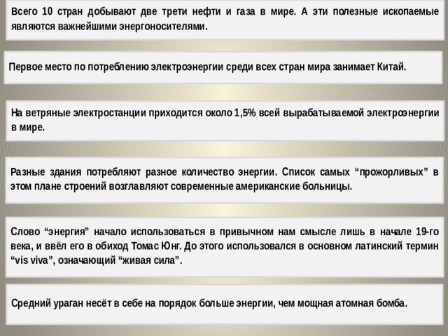 Всего 10 стран добывают две трети нефти и газа в мире. А эти полезные ископаемые являются важнейшими энергоносителями. Первое место по потреблению электроэнергии среди всех стран мира занимает Китай. На ветряные электростанции приходится около 1,5% всей вырабатываемой электроэнергии в мире. Разные здания потребляют разное количество энергии. Список самых “прожорливых” в этом плане строений возглавляют современные американские больницы. Слово “энергия” начало использоваться в привычном нам смысле лишь в начале 19-го века, и ввёл его в обиход Томас Юнг. До этого использовался в основном латинский термин “vis viva”, означающий “живая сила”. Средний ураган несёт в себе на порядок больше энергии, чем мощная атомная бомба.