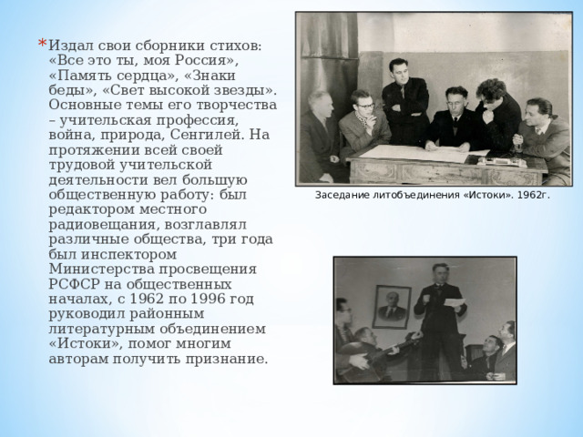 Издал свои сборники стихов: «Все это ты, моя Россия», «Память сердца», «Знаки беды», «Свет высокой звезды». Основные темы его творчества – учительская профессия, война, природа, Сенгилей. На протяжении всей своей трудовой учительской деятельности вел большую общественную работу: был редактором местного радиовещания, возглавлял различные общества, три года был инспектором Министерства просвещения РСФСР на общественных началах, с 1962 по 1996 год руководил районным литературным объединением «Истоки», помог многим авторам получить признание.