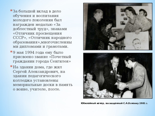 За большой вклад в дело обучения и воспитания молодого поколения был награжден медалью «За доблестный труд», знаками «Отличник просвещения СССР», «Отличник народного образования»,многочисленными дипломами и грамотами. 9 мая 1994 года ему было присвоено звание «Почетный гражданин города Сенгилея» На здании дома, где жил Сергей Александрович, на здании педагогического колледжа установлены мемориальные доски в память о воине, учителе, поэте.